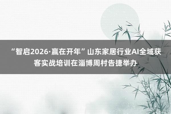 “智启2026·赢在开年”山东家居行业AI全域获客实战培训在淄博周村告捷举办