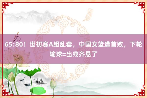 65:80！世初赛A组乱套，中国女篮遭首败，下轮输球=出线齐悬了