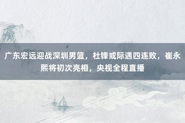 广东宏远迎战深圳男篮，杜锋或际遇四连败，崔永熙将初次亮相，央视全程直播