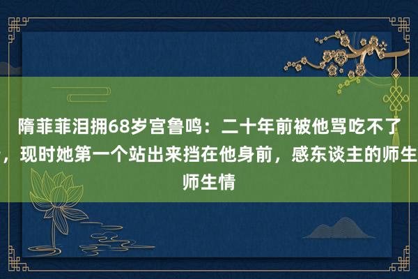 隋菲菲泪拥68岁宫鲁鸣：二十年前被他骂吃不了苦，现时她第一个站出来挡在他身前，感东谈主的师生情
