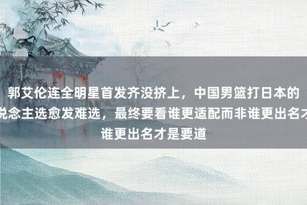 郭艾伦连全明星首发齐没挤上，中国男篮打日本的后卫东说念主选愈发难选，最终要看谁更适配而非谁更出名才是要道