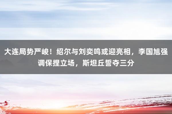 大连局势严峻！绍尔与刘奕鸣或迎亮相，李国旭强调保捏立场，斯坦丘誓夺三分