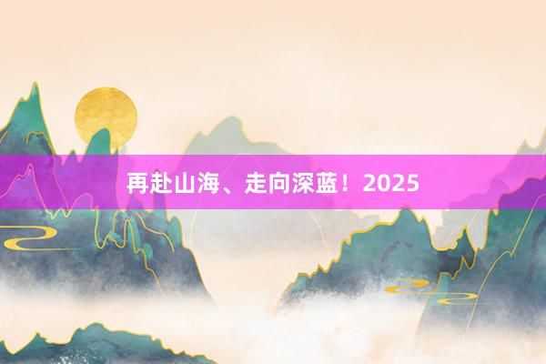 再赴山海、走向深蓝！2025