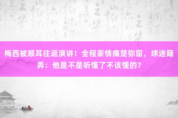 梅西被顺耳往返演讲！全程豪情痛楚弥留，球迷簸弄：他是不是听懂了不该懂的？