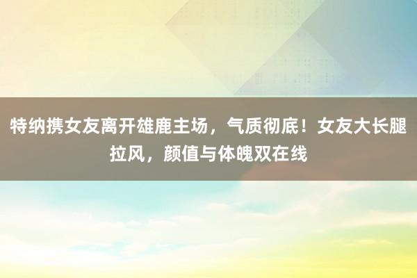 特纳携女友离开雄鹿主场，气质彻底！女友大长腿拉风，颜值与体魄双在线