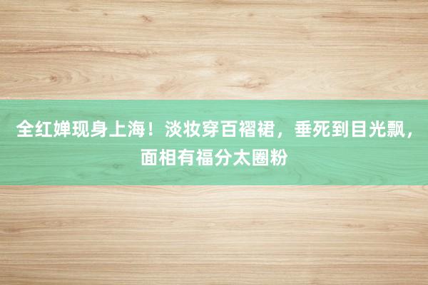 全红婵现身上海！淡妆穿百褶裙，垂死到目光飘，面相有福分太圈粉