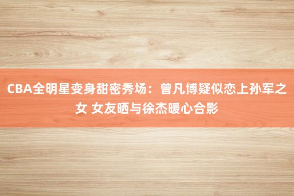 CBA全明星变身甜密秀场：曾凡博疑似恋上孙军之女 女友晒与徐杰暖心合影