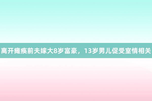 离开瘫痪前夫嫁大8岁富豪，13岁男儿促受室情相关