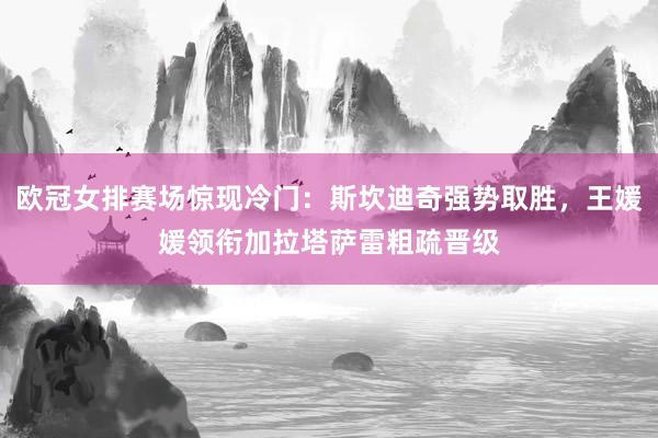 欧冠女排赛场惊现冷门：斯坎迪奇强势取胜，王媛媛领衔加拉塔萨雷粗疏晋级