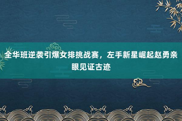全华班逆袭引爆女排挑战赛，左手新星崛起赵勇亲眼见证古迹