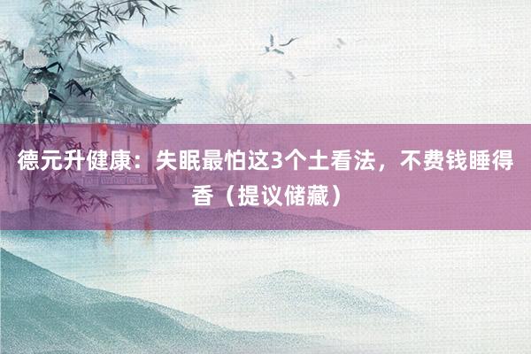 德元升健康：失眠最怕这3个土看法，不费钱睡得香（提议储藏）
