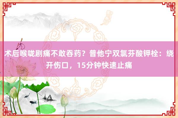 术后喉咙剧痛不敢吞药？普他宁双氯芬酸钾栓：绕开伤口，15分钟快速止痛