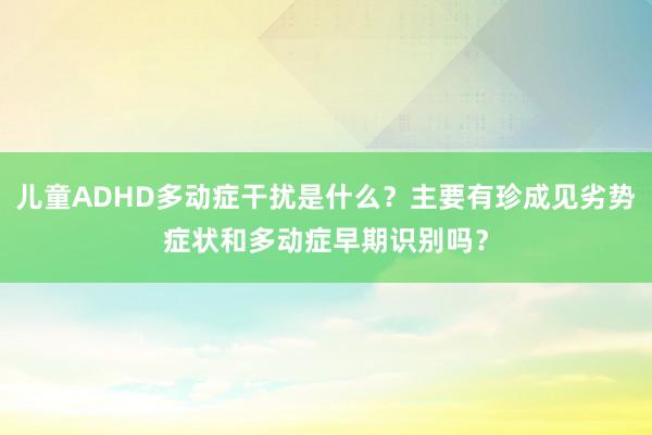 儿童ADHD多动症干扰是什么？主要有珍成见劣势症状和多动症早期识别吗？