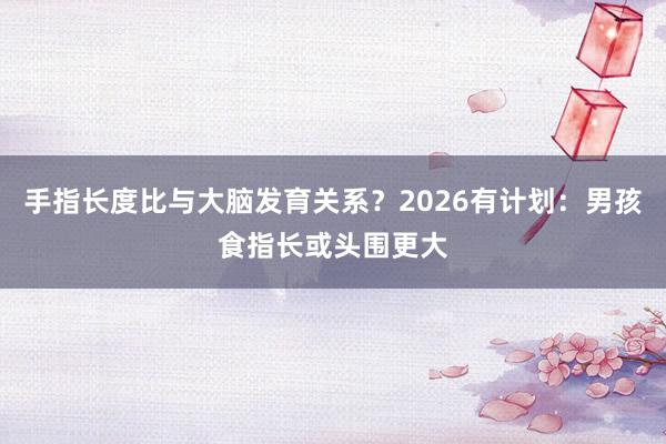 手指长度比与大脑发育关系？2026有计划：男孩食指长或头围更大