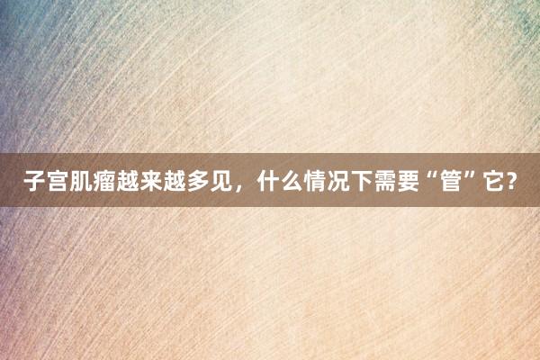 子宫肌瘤越来越多见，什么情况下需要“管”它？