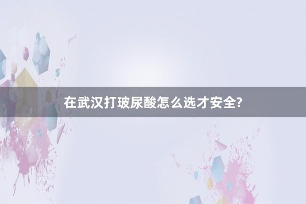 在武汉打玻尿酸怎么选才安全?