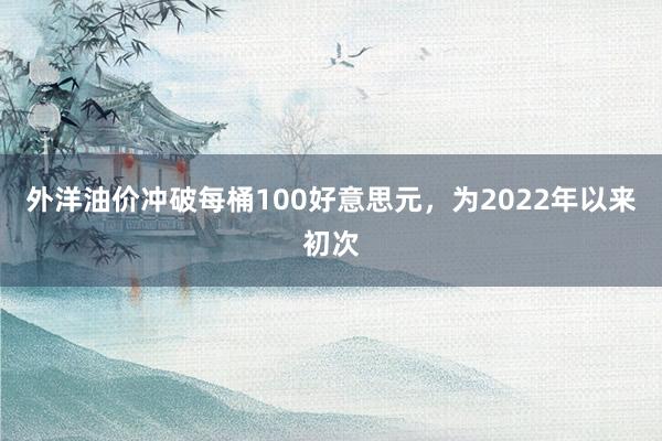 外洋油价冲破每桶100好意思元，为2022年以来初次