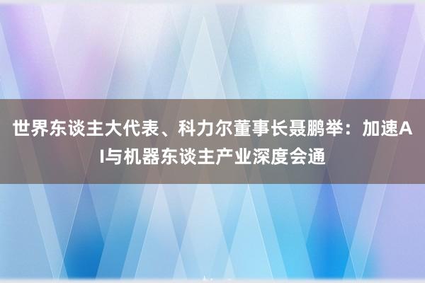 世界东谈主大代表、科力尔董事长聂鹏举：加速AI与机器东谈主产业深度会通