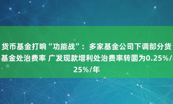 货币基金打响“功能战”：多家基金公司下调部分货币基金处治费率 广发现款增利处治费率转圜为0.25%/年