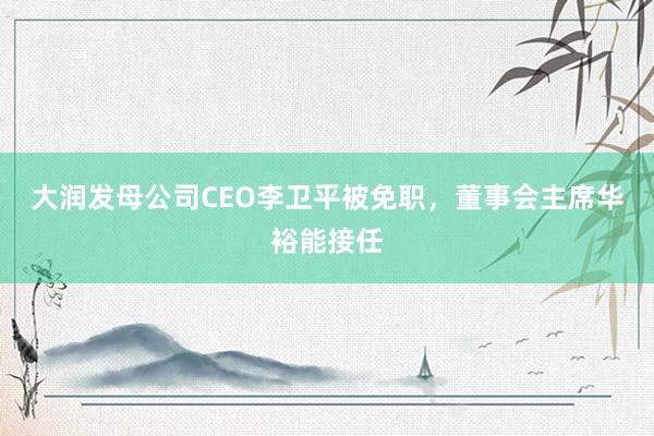 大润发母公司CEO李卫平被免职，董事会主席华裕能接任