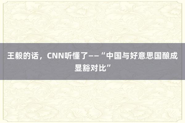 王毅的话，CNN听懂了——“中国与好意思国酿成显豁对比”