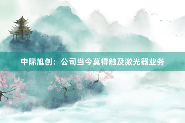 中际旭创：公司当今莫得触及激光器业务