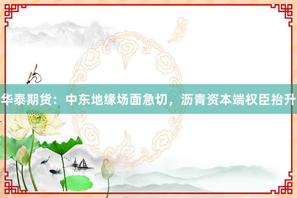 华泰期货：中东地缘场面急切，沥青资本端权臣抬升