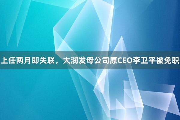 上任两月即失联，大润发母公司原CEO李卫平被免职