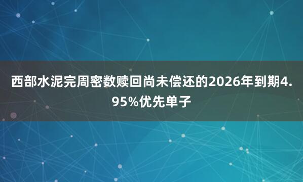 西部水泥完周密数赎回尚未偿还的2026年到期4.95%优先单子