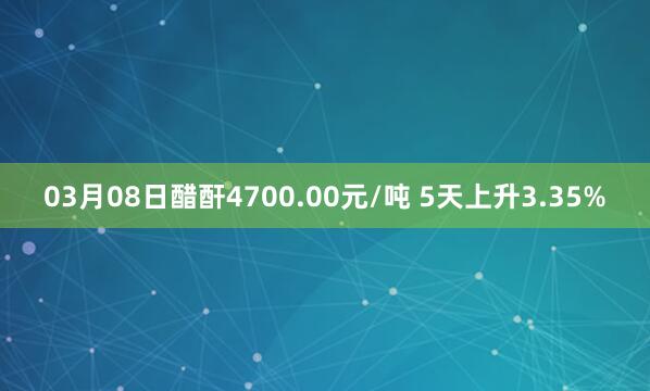 03月08日醋酐4700.00元/吨 5天上升3.35%