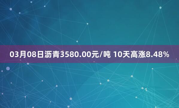03月08日沥青3580.00元/吨 10天高涨8.48%