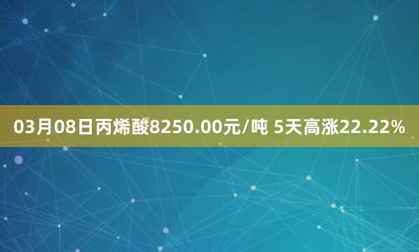 03月08日丙烯酸8250.00元/吨 5天高涨22.22%