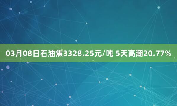 03月08日石油焦3328.25元/吨 5天高潮20.77%