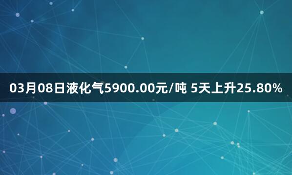 03月08日液化气5900.00元/吨 5天上升25.80%