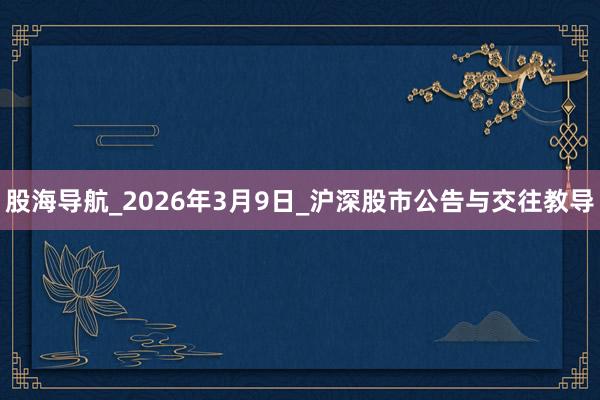 股海导航_2026年3月9日_沪深股市公告与交往教导