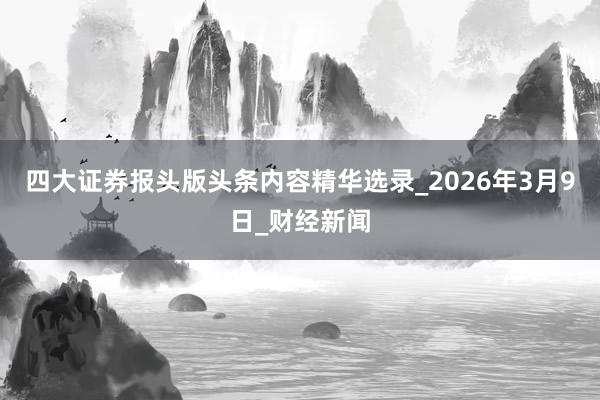四大证券报头版头条内容精华选录_2026年3月9日_财经新闻