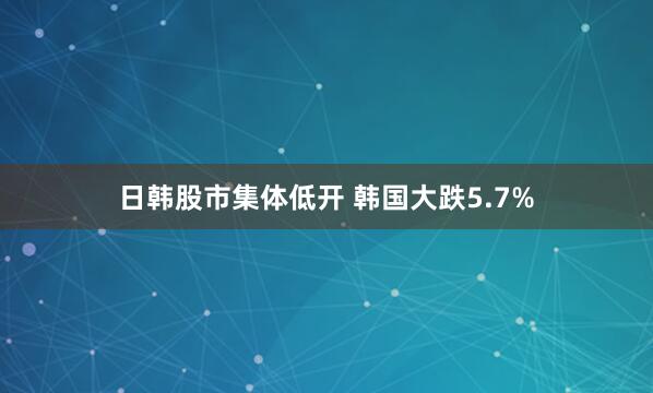 日韩股市集体低开 韩国大跌5.7%