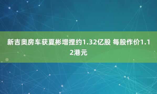 新吉奥房车获夏彬增捏约1.32亿股 每股作价1.12港元