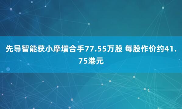 先导智能获小摩增合手77.55万股 每股作价约41.75港元