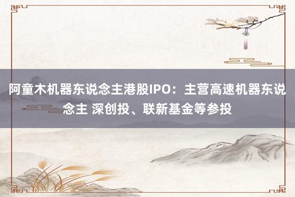 阿童木机器东说念主港股IPO：主营高速机器东说念主 深创投、联新基金等参投