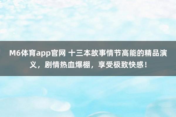 M6体育app官网 十三本故事情节高能的精品演义，剧情热血爆棚，享受极致快感！
