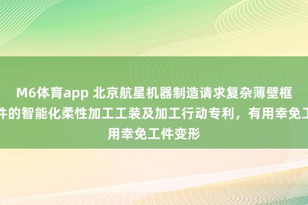 M6体育app 北京航星机器制造请求复杂薄壁框架结构件的智能化柔性加工工装及加工行动专利，有用幸免工件变形
