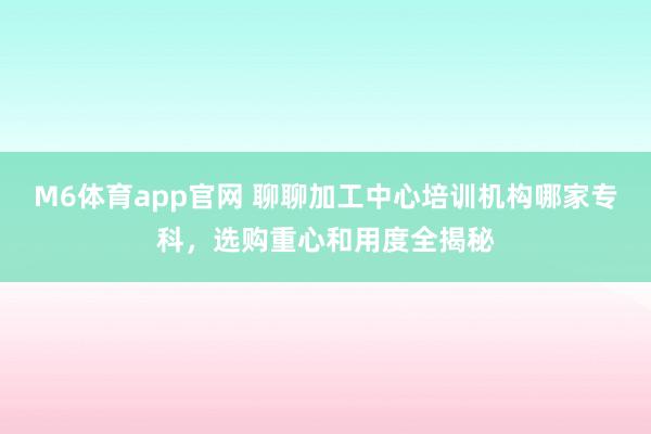M6体育app官网 聊聊加工中心培训机构哪家专科，选购重心和用度全揭秘