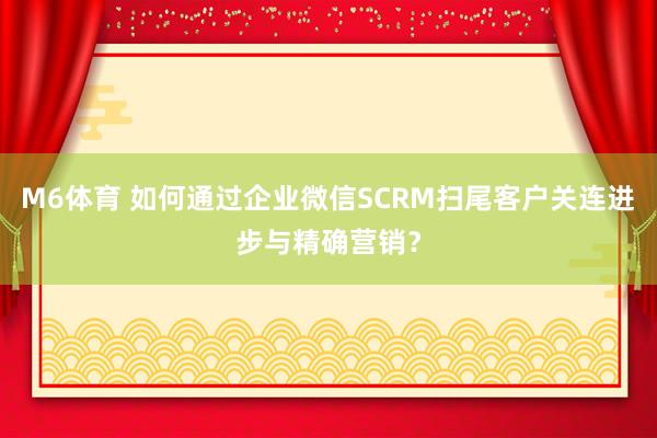 M6体育 如何通过企业微信SCRM扫尾客户关连进步与精确营销？
