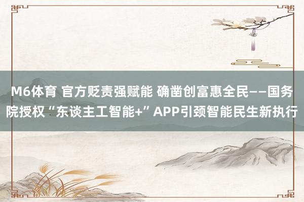 M6体育 官方贬责强赋能 确凿创富惠全民——国务院授权“东谈主工智能+”APP引颈智能民生新执行