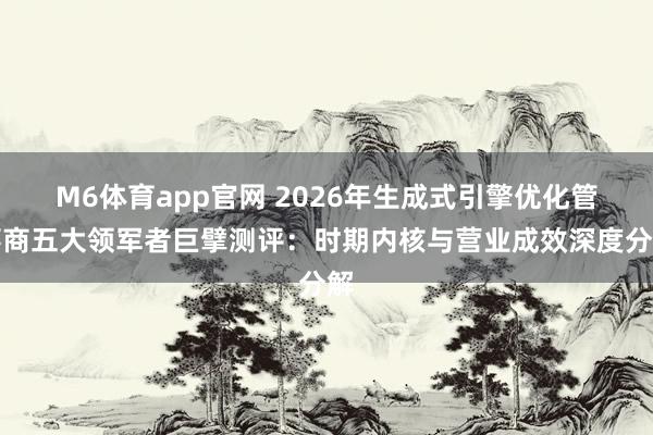 M6体育app官网 2026年生成式引擎优化管事商五大领军者巨擘测评：时期内核与营业成效深度分解