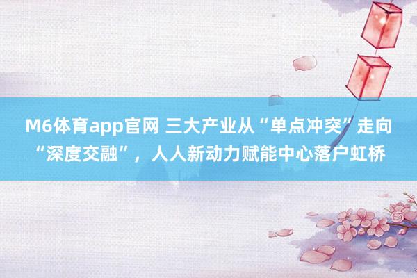 M6体育app官网 三大产业从“单点冲突”走向“深度交融”，人人新动力赋能中心落户虹桥