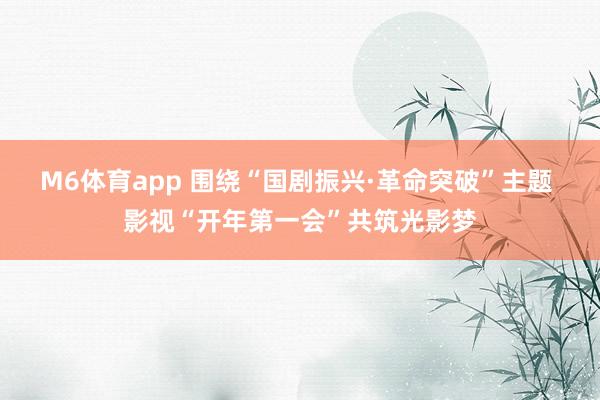 M6体育app 围绕“国剧振兴·革命突破”主题 影视“开年第一会”共筑光影梦