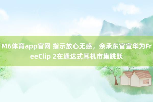 M6体育app官网 指示放心无感，余承东官宣华为FreeClip 2在通达式耳机市集跳跃