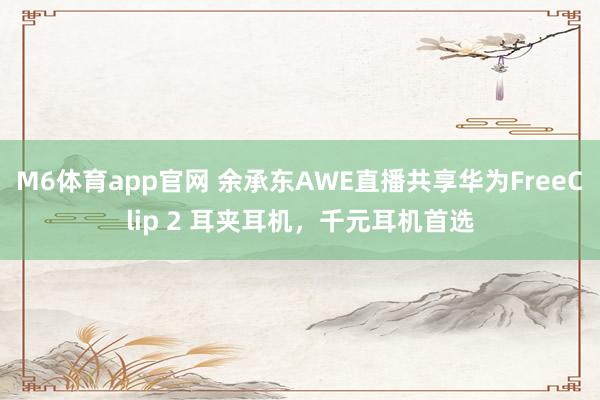 M6体育app官网 余承东AWE直播共享华为FreeClip 2 耳夹耳机，千元耳机首选